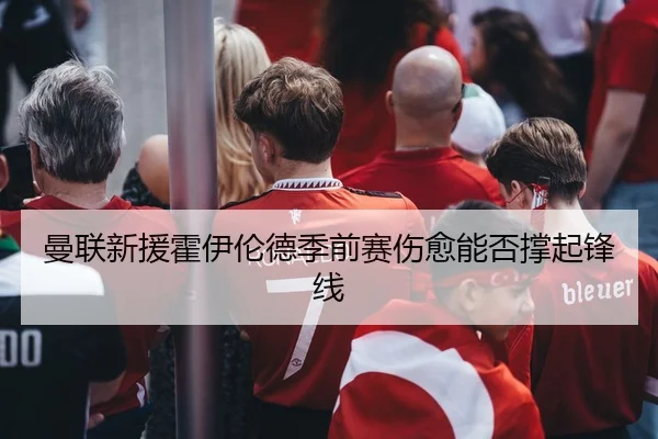曼联新援霍伊伦德季前赛伤愈能否撑起锋线