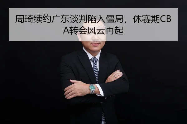 周琦续约广东谈判陷入僵局，休赛期CBA转会风云再起