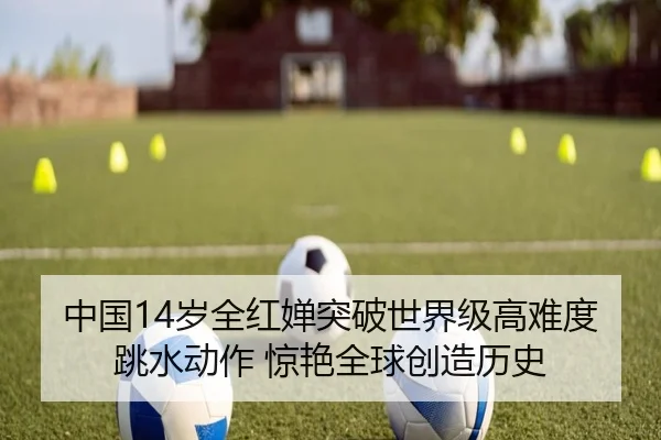中国14岁全红婵突破世界级高难度跳水动作 惊艳全球创造历史